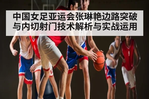 中国女足亚运会张琳艳边路突破与内切射门技术解析与实战运用（kaiyun）