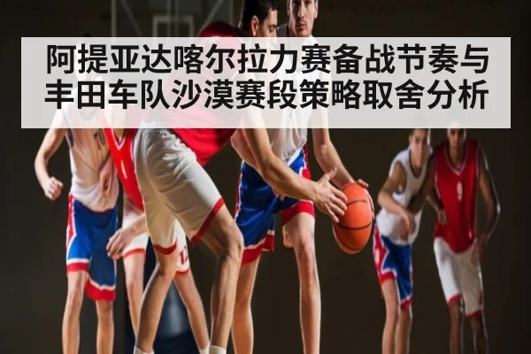 阿提亚达喀尔拉力赛备战节奏与丰田车队沙漠赛段策略取舍分析